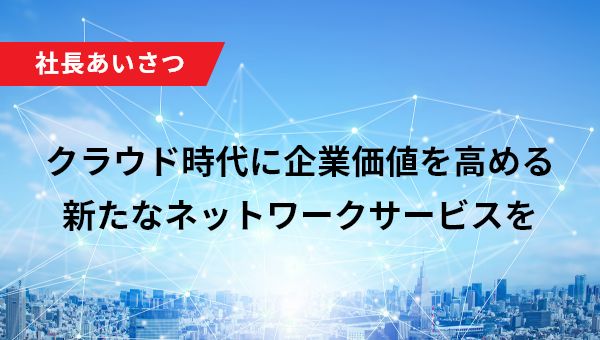 社長あいさつ クラウド時代に企業価値を高める新たなネットワークサービスを